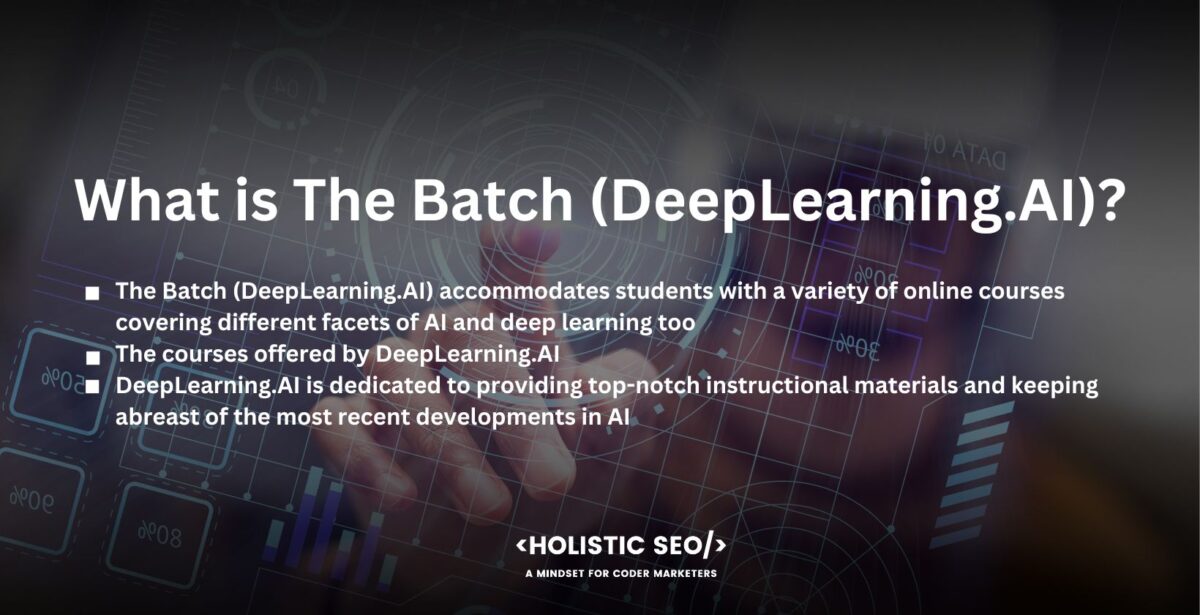 What is The Batch (DeepLearning.AI)

The Batch (DeepLearning.AI) does not just provide weekly AI news and analysis to assist readers, and it accommodates students with a variety of online courses covering different facets of AI and deep learning too. Programs are intended to give students a thorough understanding and useful skills in areas including computer vision, natural language processing, neural networks, machine learning, and more. The Batch (DeepLearning.AI) frequently includes hands-on projects, interactive activities, and assessments to promote active learning and skill development.

The Batch places a high value on hands-on learning, allowing students to obtain practical experience through coding assignments, projects, and real-world applications. The courses offered by DeepLearning.AI are designed to be accessible to students at all skill levels, from those with limited AI knowledge to experts looking to expand their knowledge.

DeepLearning.AI is dedicated to providing top-notch instructional materials and keeping abreast of the most recent developments in AI. The Batch (DeepLearning.AI) works with top researchers and experts in the field to accomplish it, cultivating alliances with academic institutions and business associations in the process. It guarantees that the courses provided by DeepLearning.AI include cutting-edge methodologies, industry standards, and practical applications.