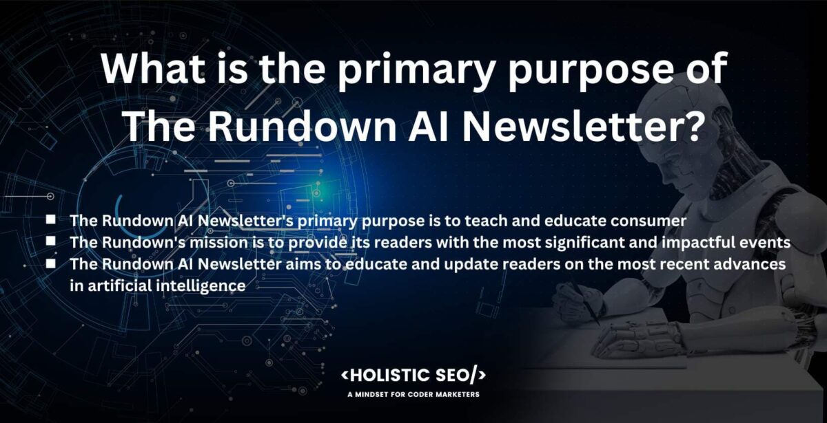 What is The Primary Purpose of The Rundown AI Newsletteru What is the primary purpose of the rundown AI Newsletter
the rundown AI Newsletter's primary purpose is to teach and educate consumer
The Rundown's mission is to provide its reader with the most significant and impactful evengts.
The Rundown AI Newsletter aims to educate and update readers on the most recent advances in artificial intelligence