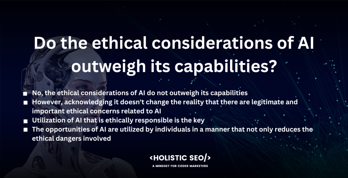 Do the ethical considerations of AI outweigh its capabilities?

No, the ethical considerations of AI do not outweigh its capabilities. The potential of AI is enormous and transformative, and they present prospects for society growth that have never been seen before.