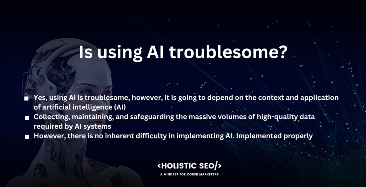 Is using AI troublesome?

Yes, using AI is troublesome, however, it is going to depend on the context and application of artificial intelligence (AI). The utilization of AI is problematic due to the fact that the implementation of AI systems is accompanied by a number of obstacles and ethical problems.