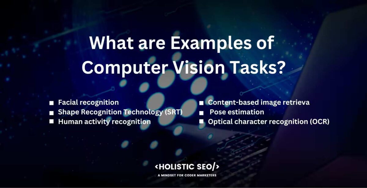 what are examples of computer vision tasks Analyzing, interpreting, and comprehending visual data are the three main focuses of the field of computer vision, which spans a wide range of related tasks. Image classification, object detection, image segmentation, facial recognition, position estimation, and scene understanding are some examples of activities that are accomplished through the use of computer vision.