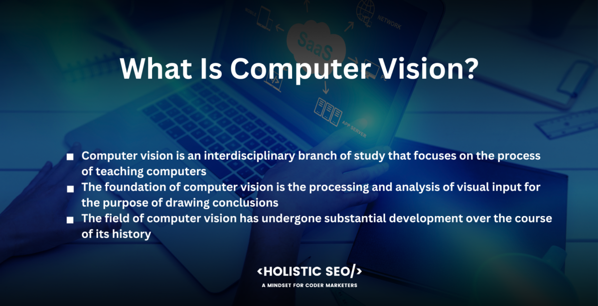 what is computer vision Computer vision is an interdisciplinary branch of study that focuses on the process of teaching computers to extract and comprehend visual information from digital photos or videos.
